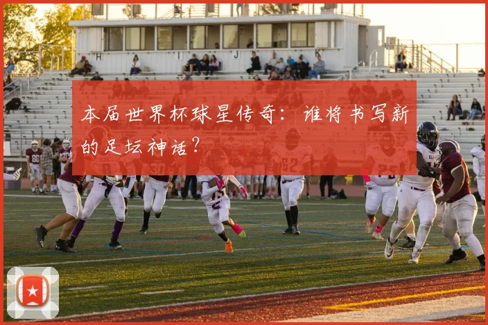 本届世界杯球星传奇：谁将书写新的足坛神话？