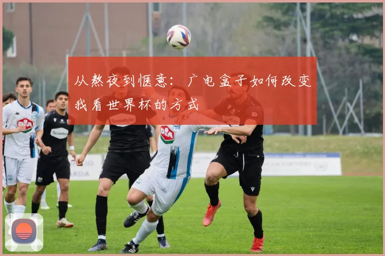 从熬夜到惬意：广电盒子如何改变我看世界杯的方式