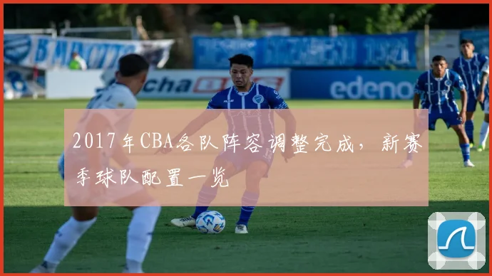 2017年CBA各队阵容调整完成，新赛季球队配置一览